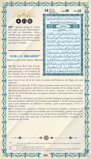 255
(1)
(2)
(3)
Esta sura fue revelada en La Meca, antes de la Hégira, salvo un par de aleyas que son posteriores.
Consta de 52 aleyas.
Ver la nota de pie de la aleya 1 de la sura 2.
Como el hecho de salvarlos del Faraón, abrir para ellos el mar para que lo cruzaran, cubrirlos con
la sombra de unas nubes, envirarles el maná y las codornices como alimento, etc.
guíes hacia la luz (de la fe), hacia el camino del Poderoso, del Digno de toda
alabanza;
(2) (hacia el camino de) Al-lah, a Quien pertenece todo cuanto hay en los cielos y
en la tierra.¡Y que quienes rechazan la verdad se guarden de un castigo severo!
(3) Quienesprefieren la vida terrenal a la eterna y desvían a los hombres del
camino de Al-lah haciendo que este parezca tortuoso están extraviados, muy lejos
(de la verdad).
(4) Y todos los mensajeros que hemos enviado hablaban la lengua de su pueblo
para que pudieran explicarles (el mensaje) con claridad. Y Al-lah extravía a quien
quiere (por obstinarse en rechazar la verdad) y guía a quien quiere; y Él es el
Poderoso, el Sabio.
(5) Y, ciertamente, enviamos a Moisés con Nuestros milagros y pruebas (y le
dijimos:) «Saca a tu pueblo de las tinieblas (de la incredulidad) y guíalos hacia la luz
(de la fe), y recuérdales los favores que Al-lah les ha concedido(3)
». En ello hay en
una lección para todo aquel que es paciente (en la adversidad) y agradece (las
bendiciones de Al-lah).
(43) Y quienes niegan la verdad
dicen que tú (¡oh, Muhammad!)
no eres un mensajero. Diles:
«Al-lah basta como testigo entre
nosotros, así como quienes tienen
conocimiento de las Escrituras, de
que digo la verdad».
(1) Alif. Lam. Ra(2)
. Este (Corán)
es un libro que te hemos revelado
para quesaques a los hombres de
las tinieblas (de la incredulidad),
con el permiso de su Señor, y los
YUZ'13
SURA 14
IBRAHIM
(ABRAHAM)
14 HIZB 26
 