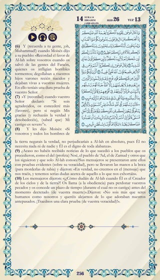 256
(6) Y (recuerda a tu gente, ¡oh,
Muhammad!) cuando Moisés dijo
a su pueblo: «Recordad el favor de
Al-lah sobre vosotros cuando os
salvó de las gentes del Faraón,
quienes os infligían horribles
tormentos; degollaban a vuestros
hijos varones recién nacidos y
dejaban vivas a vuestras mujeres.
En ello teníais una dura prueba de
vuestro Señor.
(7) »Y (recordad) cuando vuestro
Señor declaró: “Si sois
agradecidos, os concederé más
(favores), pero si negáis Mis
gracias (y rechazáis la verdad y
desobedecéis), (sabed que) Mi
castigo es severo”».
(8) Y les dijo Moisés: «Si
vosotros y todos los hombres de
la tierra negarais la verdad, no perjudicaríais a Al-lah en absoluto, pues Él no
necesita nada ni de nadie y Él es el digno de toda alabanza».
(9) ¿Acaso no habéis recibido noticias de lo que sucedió a los pueblos que os
precedieron, como el del (profeta) Noé, el pueblo de ‘Ad, el de Zamud y otros que
los siguieron y que solo Al-lah conoce?Sus mensajeros se presentaron ante ellos
con pruebas evidentes (sobre su veracidad), pero se llevaron las manos a la boca
(para morderlas de rabia) y dijeron: «En verdad, no creemos en el (mensaje) que
nos traéis, y tenemos serias dudas acerca de aquello a lo que nos exhortáis».
(10) Los mensajeros dijeron: «¡¿Cómo dudáis de Al-lah cuando Él es el Creador
de los cielos y de la tierra?! Os llama (a la obediencia) para perdonar vuestros
pecados y os concede un plazo de tiempo (durante el cual no os castiga) antes del
momento decretado (de vuestra muerte)».Dijeron: «No sois más que seres
humanos como nosotros y queréis alejarnos de lo que adoraban nuestros
antepasados. ¡Traednos una clara prueba (de vuestra veracidad)!».
YUZ'13
SURA 14
IBRAHIM
(ABRAHAM)
14 HIZB 26
 