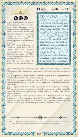 257
Del mismo modo que el viento se lleva las cenizas y no deja ni rastro de ellas, no quedará ningún
rastro de las buenas acciones de quienes rechazan la verdad el Día de la Resurrección.
(11) Los mensajeros les dijeron:
«Es cierto que nosotros no somos
sino seres humanos como
vosotros, pero Al-lah concede Su
favor a quien quiere de entre Sus
siervos; y no podemos traeros una
prueba si no es con el
consentimiento de Al-lah. Y en
Al-lah depositan su confianza los
creyentes.
(12) »¡¿Y cómo podríamos no
confiar en Al-lah cuando Él es
Quien nos ha guiado?!
Soportaremos con paciencia el
daño que nos hagáis; y en Al-lah
depositan su confianza quienes se
encomiendan a Él».
(13) Quienes rechazaban la
verdad dijeron a sus mensajeros:
«¡Os expulsaremos de nuestra tierra si no regresáis a nuestra religión!». Entonces
Al-lah reveló a Sus mensajeros: «Acabaremos con los injustos (que rechazan la
verdad),
(14) »y después os haremos habitar la tierra que ocupaban. Eso será para quienes
teman comparecer ante Mí y teman Mi castigo».
(15) Y (los mensajeros) pidieron ayuda a Al-lah y la victoria (contra quienes
rechazaban la verdad de su pueblo), y todo prepotente obstinado fue derrotado
y destruido.
(16) Les aguarda el infierno, dondese les dará de beber un agua de pus y sangre
(17) que beberán a sorbos contra su voluntad, aunque apenas podrán tragarla.La
muerte los rodeará por todas partes, pero no morirán; y tendrán ante ellos un
suplicio tremendo.
(18) Las (buenas) obras de quienes no creen en su Señor son como las cenizas
que el viento se lleva con fuerza en un día de tormenta(4)
. No recibirán ninguna
recompensa por ellas (el Día de la Resurrección porque carecían de una base
firme: la fe en Al-lah). Ese es el (mayor) extravío (del camino recto).
(4)
YUZ'13
SURA 14
IBRAHIM
(ABRAHAM)
14 HIZB 26
 