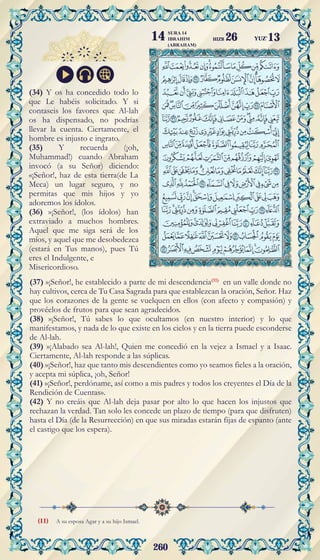 260
A su esposa Agar y a su hijo Ismael.
(34) Y os ha concedido todo lo
que Le habéis solicitado. Y si
contaseis los favores que Al-lah
os ha dispensado, no podrías
llevar la cuenta. Ciertamente, el
hombre es injusto e ingrato.
(35) Y recuerda (¡oh,
Muhammad!) cuando Abraham
invocó (a su Señor) diciendo:
«¡Señor!, haz de esta tierra(de La
Meca) un lugar seguro, y no
permitas que mis hijos y yo
adoremos los ídolos.
(36) »¡Señor!, (los ídolos) han
extraviado a muchos hombres.
Aquel que me siga será de los
míos, y aquel que me desobedezca
(estará en Tus manos), pues Tú
eres el Indulgente, e
Misericordioso.
(37) »¡Señor!, he establecido a parte de mi descendencia(11)
en un valle donde no
hay cultivos, cerca de Tu Casa Sagrada para que establezcan la oración, Señor. Haz
que los corazones de la gente se vuelquen en ellos (con afecto y compasión) y
provéelos de frutos para que sean agradecidos.
(38) »¡Señor!, Tú sabes lo que ocultamos (en nuestro interior) y lo que
manifestamos, y nada de lo que existe en los cielos y en la tierra puede esconderse
de Al-lah.
(39) »¡Alabado sea Al-lah!, Quien me concedió en la vejez a Ismael y a Isaac.
Ciertamente, Al-lah responde a las súplicas.
(40) »¡Señor!, haz que tanto mis descendientes como yo seamos fieles a la oración,
y acepta mi súplica, ¡oh, Señor!
(41) »¡Señor!, perdóname, así como a mis padres y todos los creyentes el Día de la
Rendición de Cuentas».
(42) Y no creáis que Al-lah deja pasar por alto lo que hacen los injustos que
rechazan la verdad. Tan solo les concede un plazo de tiempo (para que disfruten)
hasta el Día (de la Resurrección) en que sus miradas estarán fijas de espanto (ante
el castigo que los espera).
(11)
YUZ'13
SURA 14
IBRAHIM
(ABRAHAM)
14 HIZB 26
 