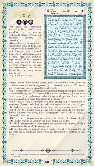 261
También puede entenderse que sus planes eran demasiado débiles como para hacer desaparecer las
montañas.
(43) (Ese día) caminarán
presurosos (hacia donde serán
juzgados) con las cabezas
erguidas, la mirada confusa, sin
pestañear siquiera, y
aterrorizados.
(44) Y advierte a la gente (¡oh,
Muhammad!) sobre el día en que
el castigo se abatirá sobre ellos y
los injustos que niegan la verdad
dirán: «¡Señor!, déjanos regresar a
la tierra para que podamos
responder a Tu llamada y seguir a
Tusmensajeros». (Se les dirá con
reproche:) «¿Acaso no jurasteis
con anterioridad que nunca
dejaríais la vida terrenal y que no
resucitaríais?
(45) »Y habitasteis donde
vivieron quienes fueron injustos consigo mismos al rechazar la verdad, y tuvisteis
conocimiento de cómo los castigamos y os expusimos ejemplos (en el Corán para
que reflexionarais; mas no aprendisteis la lección)».
(46) Y, ciertamente, (los idólatras) conspiraron (contraMuhammad para matarlo y
acabar con el islam), pero Al-lah conocía bien lo que tramaban (y volvió sus planes
en su contra); (y no pudieron perjudicarlo) a pesar de que sus planes eran tan
poderosos como para hacer desaparecer las montañas (12)
.
(47) No pienses (¡oh, Muhammad!) que Al-lah incumplirá Su promesa con los
mensajeros (de concederles la victoria y derrotar a quienes niegan la verdad), pues
Él es Poderoso, capaz de castigar duramente (a quienes lo desobedecen).
(48) El Día (de la Resurrección) en que la tierra será sustituida por otra tierra
distinta, así como los cielos, todos comparecerán ante Al-lah, el Único, el
Dominador Supremo.
(49) Y verás a los pecadores que negaron la verdad unidos entre sí con cadenas.
(50) Vestirán prendas de alquitrán y el fuego cubrirá sus rostros.
(51) Al-lah recompensará a todos según sus acciones. Ciertamente, Al-lah es
rápido en la retribución de Su recompensa.
(52) Este (Corán) es un mensaje para los hombres con el fin de advertirlos y de
que sepan que Él es un Dios Único, y para que reflexionen los hombres de buen
juicio.
(12)
YUZ'13
SURA 14
IBRAHIM
(ABRAHAM)
14 HIZB 26
 