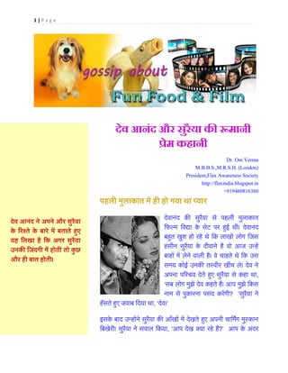 1 | P a g e
देव आनंद ने अपने और सुरैया
के ररश्ते के बारे में बताते हुए
यह लिखा है लक अगर सुरैया
उनकी ल ंदगी में होती तो कु छ
और ही बात होती।
देव आनंद और सुरैया की रूमानी
प्रेम कहानी
Dr. Om Verma
M.B.B.S.,M.R.S.H. (London)
President,Flax Awareness Society
http://flaxindia.blogspot.in
+919460816360
पहिी मुिाकात में ही हो गया था प्यार
देवानंद की सुरैया से पहली मुलाकात
फिल्म फवद्या के सेट पर हुई थी। देवानंद
बहुत खुश हो रहे थे फक लाखों लोग फिस
हंसीन सुरैया के दीवाने हैं वो आि उन्हें
बाहों में लेने वाली है। वे चाहते थे फक उस
समय कोई उनकी तस्वीर खींच ले। देव ने
अपना पररचय देते हुए सुरैया से कहा था,
‘सब लोग मुझे देव कहते हैं। आप मुझे फकस
नाम से पुकारना पसंद करेंगी? ’सुरैया ने
हँसते हुए िवाब फदया था, ‘देव।’
इसके बाद उन्होंने सुरैया की आँखों में देखते हुए अपनी चाफमिंग मुस्कान
फबखेरी। सुरैया ने सवाल फकया, ‘आप देख क्या रहे हैं?’ आप के अंदर
Click to play songs
 