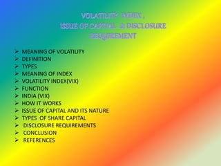  MEANING OF VOLATILITY
 DEFINITION
 TYPES
 MEANING OF INDEX
 VOLATILITY INDEX(VIX)
 FUNCTION
 INDIA (VIX)
 HOW IT WORKS
 ISSUE OF CAPITAL AND ITS NATURE
 TYPES OF SHARE CAPITAL
 DISCLOSURE REQUIREMENTS
 CONCLUSION
 REFERENCES
 