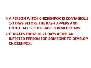 A PERSON WITCH CHICKENPOX IS CONTAGIOUS
1-2 DAYS BEFORE THE RASH APPERS AND
UNTILL ALL BLISTER HAVE FORMED SCABS.
IT MAKES FROM 10-21 DAYS AFTER AN
INFECTED PERSON FOR SOMEONE TO DEVELOP
CHICKENPOX.
 