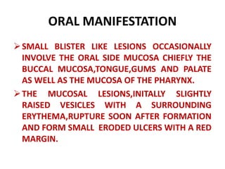 ORAL MANIFESTATION
SMALL BLISTER LIKE LESIONS OCCASIONALLY
INVOLVE THE ORAL SIDE MUCOSA CHIEFLY THE
BUCCAL MUCOSA,TONGUE,GUMS AND PALATE
AS WELL AS THE MUCOSA OF THE PHARYNX.
THE MUCOSAL LESIONS,INITALLY SLIGHTLY
RAISED VESICLES WITH A SURROUNDING
ERYTHEMA,RUPTURE SOON AFTER FORMATION
AND FORM SMALL ERODED ULCERS WITH A RED
MARGIN.
 