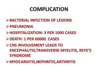 COMPLICATION
BACTERIAL INFECTION OF LESIONS
PNEUMONIA
HOSPITALIZATION: 3 PER 1000 CASES
DEATH: 1 PER 60000 CASES
CNS INVOLVEMENT LEADS TO
ENCEPHALITIS,TRANSVERSE MYELITIS, REYE’S
SYNDROME
MYOCARDITIS,NEPHRITIS,ARTHRITIS
 