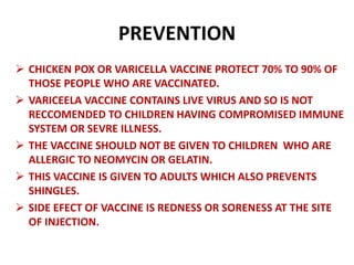 PREVENTION
 CHICKEN POX OR VARICELLA VACCINE PROTECT 70% TO 90% OF
THOSE PEOPLE WHO ARE VACCINATED.
 VARICEELA VACCINE CONTAINS LIVE VIRUS AND SO IS NOT
RECCOMENDED TO CHILDREN HAVING COMPROMISED IMMUNE
SYSTEM OR SEVRE ILLNESS.
 THE VACCINE SHOULD NOT BE GIVEN TO CHILDREN WHO ARE
ALLERGIC TO NEOMYCIN OR GELATIN.
 THIS VACCINE IS GIVEN TO ADULTS WHICH ALSO PREVENTS
SHINGLES.
 SIDE EFECT OF VACCINE IS REDNESS OR SORENESS AT THE SITE
OF INJECTION.
 