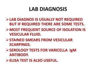 LAB DIAGNOSIS
LAB DIAGNOS IS USUALLY NOT REQUIRED
BUT IF REQUIRED THERE ARE SOME TESTS.
MOST FREQUENT SOURCE OF ISOLATION IS
VESICULAR FLUID.
STAINED SMEARS FROM VESICULAR
SCARPINGS.
SEROLOGY TESTS FOR VARICELLA IgM
ANTIBODY.
ELISA TEST IS ALSO USEFUL.
 