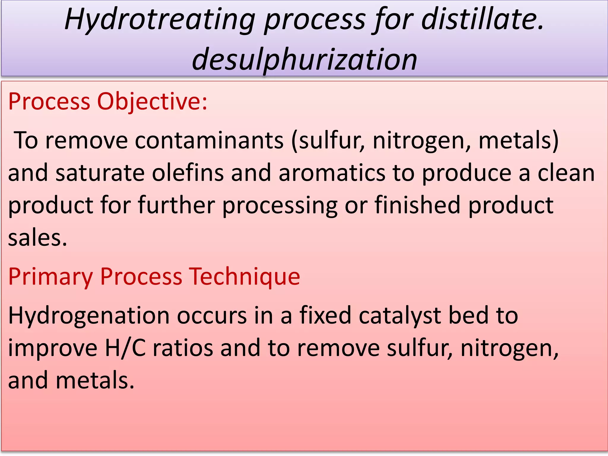 Hydrotreating process for distillate.
desulphurization
Process Objective:
To remove contaminants (sulfur, nitrogen, metals)
and saturate olefins and aromatics to produce a clean
product for further processing or finished product
sales.
Primary Process Technique
Hydrogenation occurs in a fixed catalyst bed to
improve H/C ratios and to remove sulfur, nitrogen,
and metals.
 