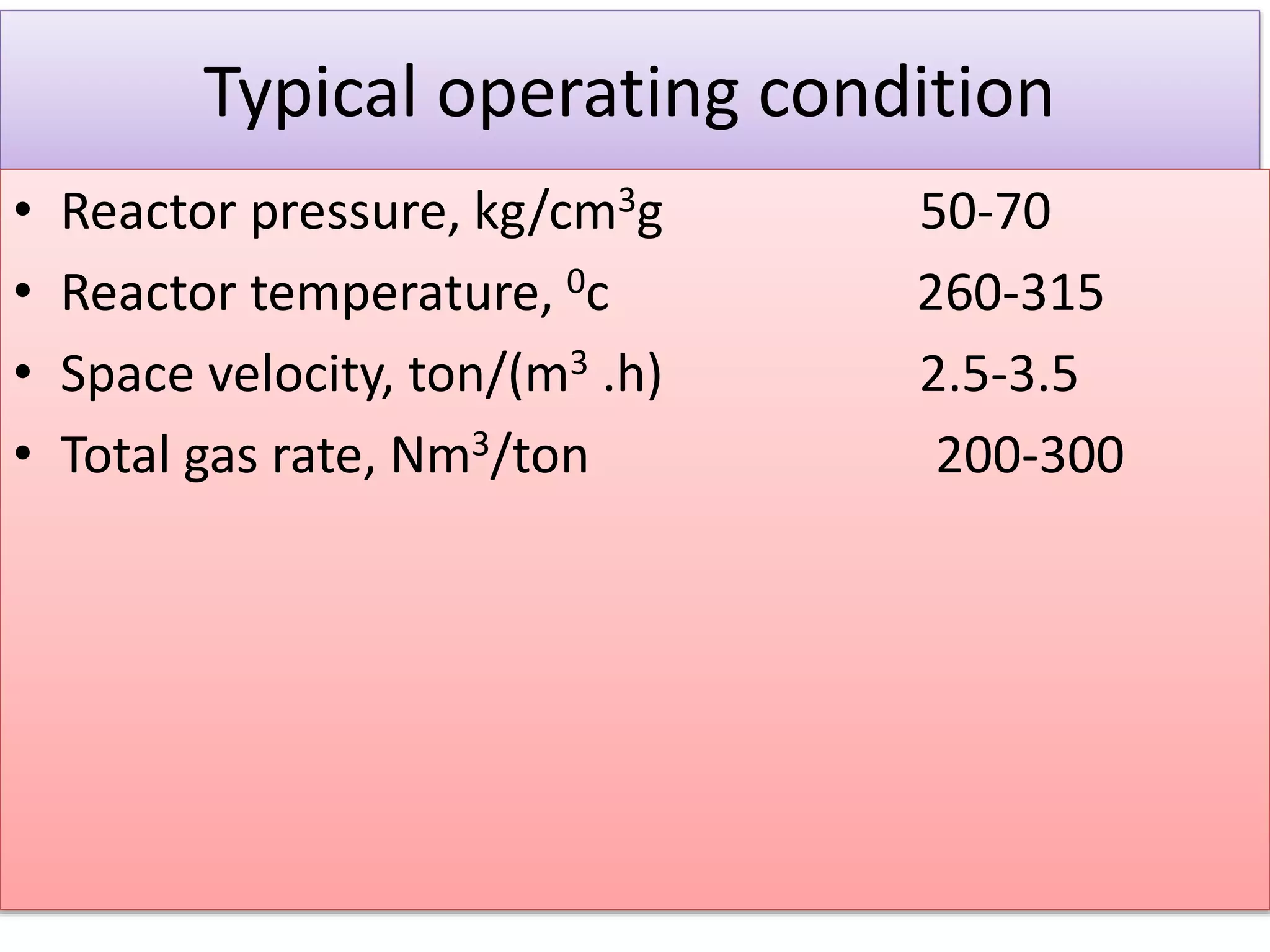 Typical operating condition
• Reactor pressure, kg/cm3g 50-70
• Reactor temperature, 0c 260-315
• Space velocity, ton/(m3 .h) 2.5-3.5
• Total gas rate, Nm3/ton 200-300
 