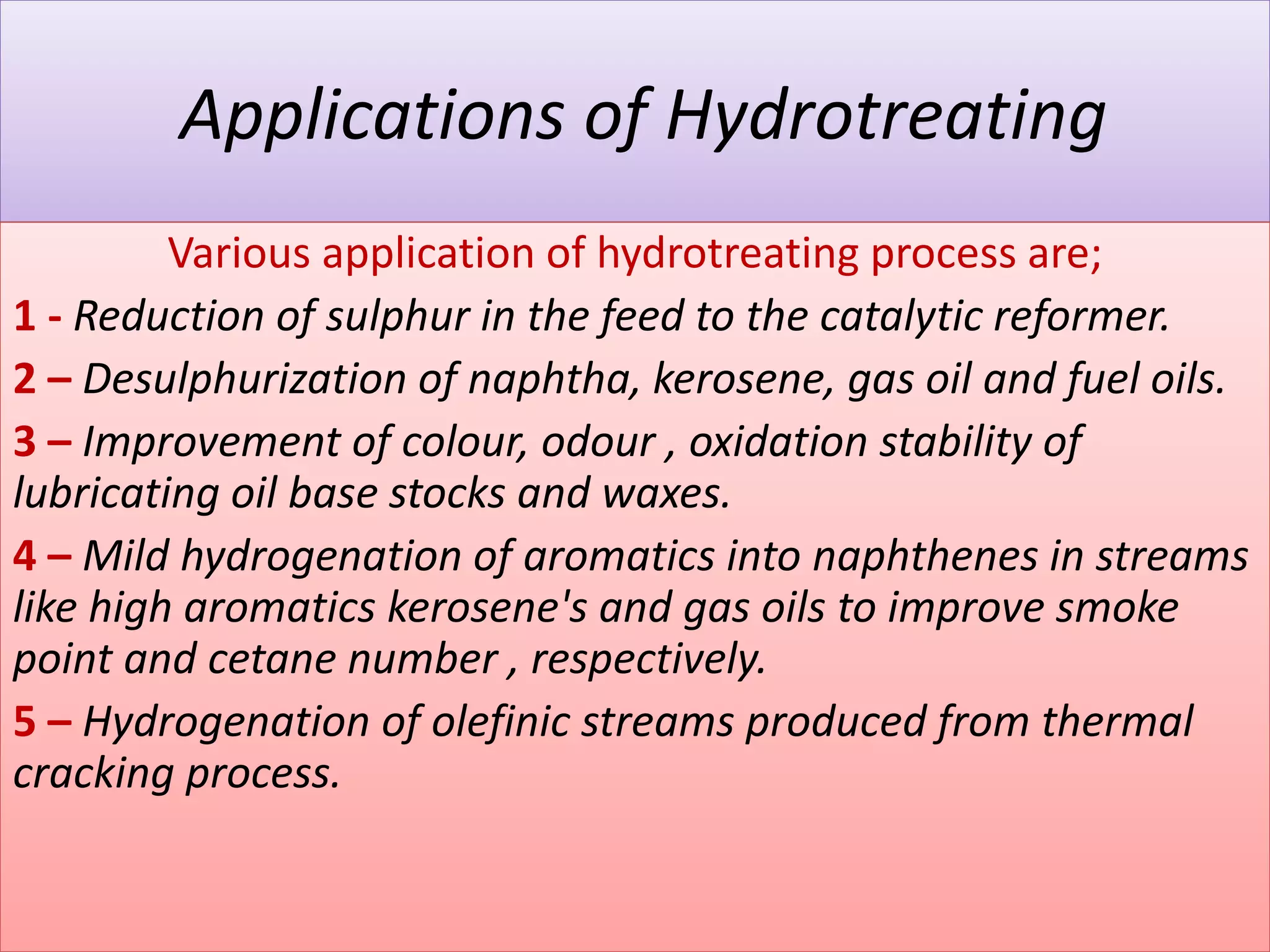 Applications of Hydrotreating
Various application of hydrotreating process are;
1 - Reduction of sulphur in the feed to the catalytic reformer.
2 – Desulphurization of naphtha, kerosene, gas oil and fuel oils.
3 – Improvement of colour, odour , oxidation stability of
lubricating oil base stocks and waxes.
4 – Mild hydrogenation of aromatics into naphthenes in streams
like high aromatics kerosene's and gas oils to improve smoke
point and cetane number , respectively.
5 – Hydrogenation of olefinic streams produced from thermal
cracking process.
 