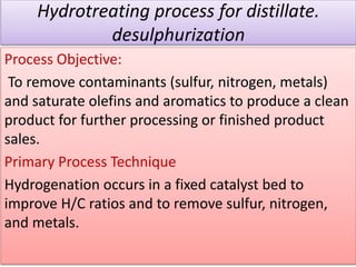 Hydrotreating process for distillate.
desulphurization
Process Objective:
To remove contaminants (sulfur, nitrogen, metals)
and saturate olefins and aromatics to produce a clean
product for further processing or finished product
sales.
Primary Process Technique
Hydrogenation occurs in a fixed catalyst bed to
improve H/C ratios and to remove sulfur, nitrogen,
and metals.
 