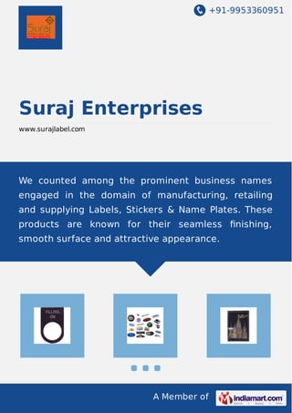 +91-9953360951
A Member of
Suraj Enterprises
www.surajlabel.com
We counted among the prominent business names
engaged in the domain of manufacturing, retailing
and supplying Labels, Stickers & Name Plates. These
products are known for their seamless ﬁnishing,
smooth surface and attractive appearance.
 