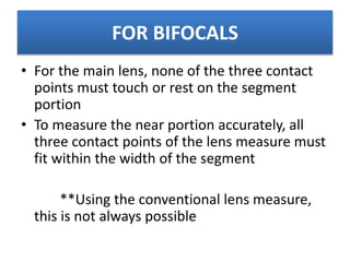 FOR BIFOCALS
• For the main lens, none of the three contact
points must touch or rest on the segment
portion
• To measure the near portion accurately, all
three contact points of the lens measure must
fit within the width of the segment
**Using the conventional lens measure,
this is not always possible
 