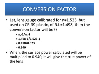• Let, lens gauge calibrated for n=1.523, but
used on CR-39 plastic, of R.I.=1.498, then the
conversion factor will be??
• nt-1/nc-1
= 1.498-1/1.523-1
= 0.498/0.523
= 0.940
• When, the surface power calculated will be
multiplied to 0.940, it will give the true power of
the lens
CONVERSION FACTOR
 