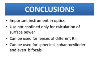 CONCLUSIONS
• Important instrument in optics
• Use not confined only for calculation of
surface power
• Can be used for lenses of different R.I.
• Can be used for spherical, sphaerocylinder
and even bifocals
 
