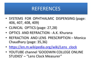 REFERENCES
• SYSTEMS FOR OPHTHALMIC DISPENSING (page:
406, 407, 408, 409)
• CLINICAL OPTICS (page: 27,28)
• OPTICS AND REFRACTION - A.K. Khurana
• REFRACTION AND LENS PRESCRIPTION – Monica
Chaudhary (page: 35,36)
• https://en.m.wikipedia.org/wiki/Lens_clock
• YOUTUBE channel ‘GOODWIN COLLEGE ONLINE
STUDIES’ – “Lens Clock Measurer”
 