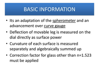 BASIC INFORMATION
• Its an adaptation of the spherometer and an
advancement over curve gauge
• Deflection of movable leg is measured on the
dial directly as surface power
• Curvature of each surface is measured
separately and algebraically summed up
• Correction factor for glass other than n=1.523
must be applied
 