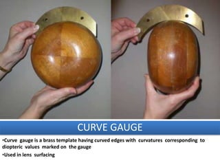 CURVE GAUGE
•Curve gauge is a brass template having curved edges with curvatures corresponding to
diopteric values marked on the gauge
•Used in lens surfacing
 