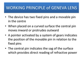 WORKING PRINCIPLE of GENEVA LENS
• The device has two fixed pins and a movable pin
in the centre
• When placed on a curved surface the central pin
moves inward or protrudes outward
• A pointer activated by a system of gears indicates
the position of the movable pin in relation to the
fixed pins
• The central pin indicates the sag of the surface
which provides direct reading of refractive power
 