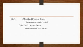 • Soln: OD= (24-22)mm = 2mm
Refractive error = 2x3 = +6.00 D
OS= (24-21)mm = 3mm
Refractive error = 3x3 = +9.00 D
 