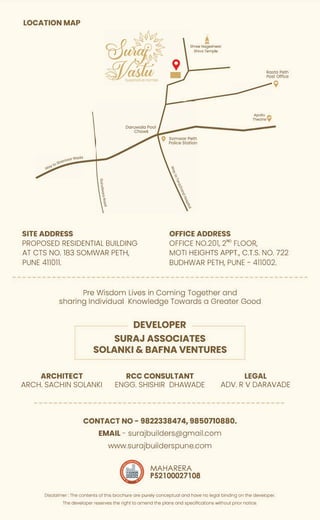 LOCATION MAP
Shree Nogeshwor
Shiva Temple
Resto Peth
Post Office
SITE ADDRESS OFFICE ADDRESS
Apollo
fl"j
Theatrey
OFFICE NO.201, 2ND
FLOOR,
9
PROPOSED RESIDENTIAL BUILDING
AT CTS NO. 183 SOMWAR PETH,
PUNE 411011.
MOTi HEIGHTS APPT., C.T.S. NO. 722
BUDHWAR PETH, PUNE - 411002.
Pre Wisdom Lives in Coming Together and
sharing Individual Knowledge Towards a Greater Good
DEVELOPER
SURAJ ASSOCIATES
SOLANKI & BAFNA VENTURES
LEGAL
ARCHITECT
ARCH. SACHIN SOLANKI
RCC CONSULTANT
ENGG. SHISHIR DHAWADE ADV. R V DARAVADE
CONTACT NO- 9822338474, 9850710880.
EMAIL- surajbuilders@gmail.com
www.surajbuilderspune.com
MAHARERA
P52100027108
Disclaimer: The contents of this brochure are purely conceptual and have no legal binding on the developer.
The developer reserves the right to amend the plans and specifications without prior notice.
 