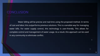 15
CONCLUSION
Water billing will be precise and real-time using the proposed method. In terms
of cost and labor, this outperforms previous solutions. This is a sensible way for managing
water bills. For water supply control, this technology is user-friendly. This allows for
complete control and management of water usage. As a result, this approach can be used
in any community to eliminate conflict.
 