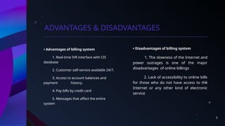 5
ADVANTAGES & DISADVANTAGES
• Advantages of billing system
1. Real-time IVR interface with CIS
database
2. Customer self-service available 24/7.
3. Access to account balances and
payment history.
4. Pay bills by credit card
5. Messages that affect the entire
system
• Disadvantages of billing system
1. The slowness of the Internet and
power outrages is one of the major
disadvantages of online billings
2. Lack of accessibility to online bills
for those who do not have access to the
Internet or any other kind of electronic
service
 