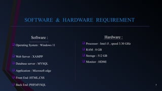 7
SOFTWARE & HARDWARE REQUIREMENT
Software :
 Operating System : Windows 11
 Web Server : XAMPP
 Database server : MYSQL
 Application : Microsoft edge
 Front End :HTML,CSS
 Back End :PHP,MYSQL
Hardware :
 Processor : Intel i5 , speed 3.30 GHz
 RAM : 8 GB
 Storage : 512 GB
 Monitor : HDMI
 