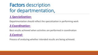 Factors description
for departmentation,
1.Specialization-
Departmentation should reflect the specialization in performing work
2.Coordination-
Best results achieved when activities are performed in coordination
3.Control-
Process of analyzing whether intended results are being achieved.
 