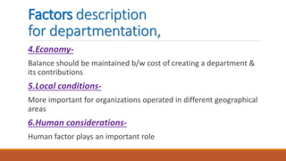 Factors description
for departmentation,
4.Economy-
Balance should be maintained b/w cost of creating a department &
its contributions
5.Local conditions-
More important for organizations operated in different geographical
areas
6.Human considerations-
Human factor plays an important role
 