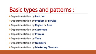 Basic types and patterns :
Departmentation by Function
Departmentation by Product or Service
Departmentation by Region or Area
Departmentation by Customers
Departmentation by Process
Departmentation by Time
Departmentation by Numbers
Departmentation by Marketing Channels
 
