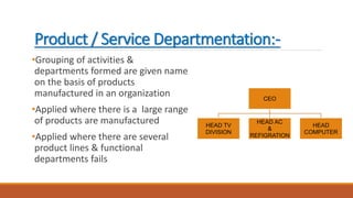 Product / Service Departmentation:-
•Grouping of activities &
departments formed are given name
on the basis of products
manufactured in an organization
•Applied where there is a large range
of products are manufactured
•Applied where there are several
product lines & functional
departments fails
CEO
HEAD TV
DIVISION
HEAD AC
&
REFIGRATION
HEAD
COMPUTER
 
