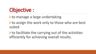 Objective :
to manage a large undertaking
to assign the work only to those who are best
suited
to facilitate the carrying out of the activities
efficiently for achieving overall results.
 