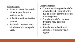 Advantages:
 Cater to meet the needs
of local people more
satisfactorily
 It facilitates the effective
control
 Assists in development
of all- round managerial
skills
Disadvantages:
 Communication problem b/w
head office & regional office
due to lack of communication
at some places
 Coordination b/w various
divisions may become
difficult
 It leads to duplication of
activities which may cost
higher
 