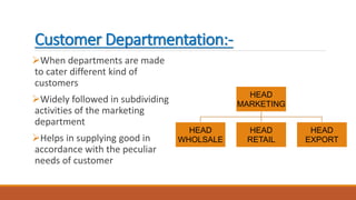 Customer Departmentation:-
When departments are made
to cater different kind of
customers
Widely followed in subdividing
activities of the marketing
department
Helps in supplying good in
accordance with the peculiar
needs of customer
HEAD
MARKETING
HEAD
WHOLSALE
HEAD
RETAIL
HEAD
EXPORT
 