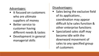 Advantages:
 It focused on customers
who are ultimate
suppliers of money
 Better service to
customer having
different needs & tastes
 Development in general
managerial skills
Disadvantages:
 Sales being the exclusive field
of its applications ,
coordination may appear
difficult b/w sales function &
other enterprise functions
 Specialized sales staff may
become idle with the
downward movement of
sales to any specified group
of customers
 