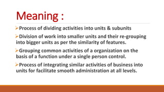 Meaning :
Process of dividing activities into units & subunits
Division of work into smaller units and their re-grouping
into bigger units as per the similarity of features.
Grouping common activities of a organization on the
basis of a function under a single person control.
Process of integrating similar activities of business into
units for facilitate smooth administration at all levels.
 