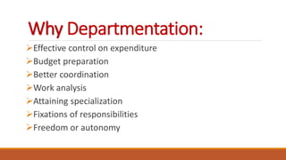Why Departmentation:
Effective control on expenditure
Budget preparation
Better coordination
Work analysis
Attaining specialization
Fixations of responsibilities
Freedom or autonomy
 