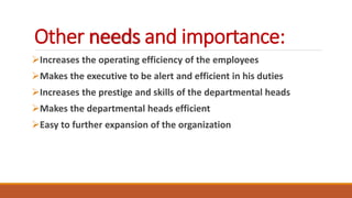Other needs and importance:
Increases the operating efficiency of the employees
Makes the executive to be alert and efficient in his duties
Increases the prestige and skills of the departmental heads
Makes the departmental heads efficient
Easy to further expansion of the organization
 