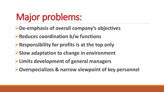 Major problems:
De-emphasis of overall company’s objectives
Reduces coordination b/w functions
Responsibility for profits is at the top only
Slow adaptation to change in environment
Limits development of general managers
Overspecializes & narrow viewpoint of key personnel
 