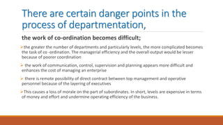 There are certain danger points in the
process of departmentation,
the work of co-ordination becomes difficult;
the greater the number of departments and particularly levels, the more complicated becomes
the task of co -ordination. The managerial efficiency and the overall output would be lesser
because of poorer coordination
 the work of communication, control, supervision and planning appears more difficult and
enhances the cost of managing an enterprise
 there is remote possibility of direct contract between top management and operative
personnel because of the layering of executives
This causes a loss of morale on the part of subordinates. In short, levels are expensive in terms
of money and effort and undermine operating efficiency of the business.
 