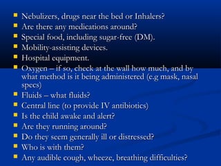   Nebulizers, drugs near the bed or Inhalers?
   Are there any medications around?
   Special food, including sugar-free (DM).
   Mobility-assisting devices.
   Hospital equipment.
   Oxygen – if so, check at the wall how much, and by
    what method is it being administered (e.g mask, nasal
    specs)
   Fluids – what fluids?
   Central line (to provide IV antibiotics)
   Is the child awake and alert?
   Are they running around?
   Do they seem generally ill or distressed?
   Who is with them?
   Any audible cough, wheeze, breathing difficulties?
 