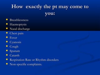 How exactly the pt may come to
                  you:
   Breathlessness
   Haemoptysis
   Nasal discharge
   Chest pain
   Fever
   Cyanosis
   Cough
   Sputum
   Catarrh
   Respiration Rate or Rhythm disorders
   Non-specific complaints.
 