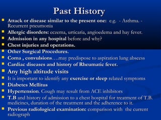 Past History
   Attack or disease similar to the present one: e.g. - Asthma. -
    Recurrent pneumonia
   Allergic disorders: eczema, urticaria, angioedema and hay fever.
   Admission in any hospital before and why?
   Chest injuries and operations.
   Other Surgical Procedures.
   Coma , convulsions….may predispose to aspiration lung abscess
   Cardiac diseases and history of Rheumatic fever. 
   Any high altitude visits
   It is important to identify any exercise or sleep related symptoms
   Diabetes Mellitus
   Hypertension. Cough may result from ACE inhibitors
   T.B and history of admission to a chest hospital for treatment of T.B.
    medicines, duration of the treatment and the adherence to it.
   Previous radiological examination: comparison with the current
    radiograph
 