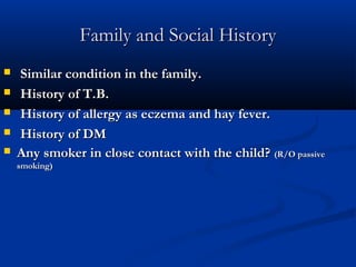 Family and Social History
    Similar condition in the family.
    History of T.B.
    History of allergy as eczema and hay fever.
    History of DM
   Any smoker in close contact with the child? (R/O passive
    smoking)
 