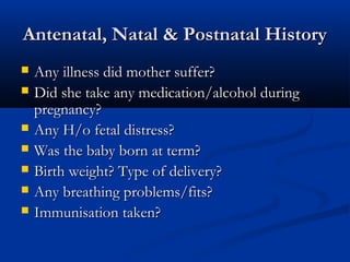 Antenatal, Natal & Postnatal History
   Any illness did mother suffer?
   Did she take any medication/alcohol during
    pregnancy?
   Any H/o fetal distress?
   Was the baby born at term?
   Birth weight? Type of delivery?
   Any breathing problems/fits?
   Immunisation taken?
 