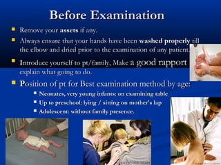 Before Examination
   Remove your assets if any.
   Always ensure that your hands have been washed properly till
    the elbow and dried prior to the examination of any patient.
   Introduce yourself to pt/family, Make a good rapport
    explain what going to do.
   Position of pt for Best examination method by age:
           Neonates, very young infants: on examining table
           Up to preschool: lying / sitting on mother's lap
           Adolescent: without family presence.
 