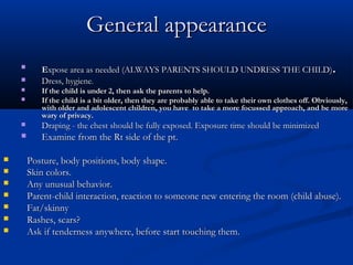 General appearance
    
           Expose area as needed (ALWAYS PARENTS SHOULD UNDRESS THE CHILD).
          Dress, hygiene.
          If the child is under 2, then ask the parents to help.
          If the child is a bit older, then they are probably able to take their own clothes off. Obviously,
           with older and adolescent children, you have to take a more focussed approach, and be more
           wary of privacy.
          Draping - the chest should be fully exposed. Exposure time should be minimized
          Examine from the Rt side of the pt.

       Posture, body positions, body shape.
       Skin colors.
       Any unusual behavior.
       Parent-child interaction, reaction to someone new entering the room (child abuse).
       Fat/skinny
       Rashes, scars?
       Ask if tenderness anywhere, before start touching them.
 
