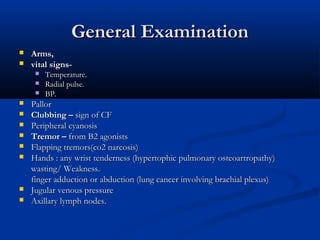 General Examination
   Arms,
   vital signs-
        Temperature.
        Radial pulse.
        BP.
   Pallor
   Clubbing – sign of CF
   Peripheral cyanosis
   Tremor – from B2 agonists
   Flapping tremors(co2 narcosis)
   Hands : any wrist tenderness (hypertophic pulmonary osteoartropathy)
    wasting/ Weakness.
    finger adduction or abduction (lung cancer involving brachial plexus)
   Jugular venous pressure
   Axillary lymph nodes.
 